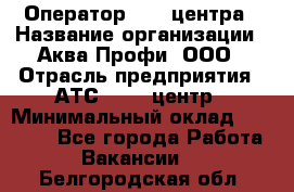 Оператор Call-центра › Название организации ­ Аква Профи, ООО › Отрасль предприятия ­ АТС, call-центр › Минимальный оклад ­ 22 000 - Все города Работа » Вакансии   . Белгородская обл.